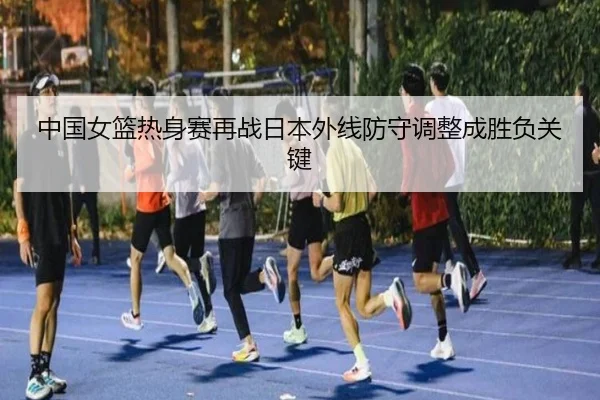 中国女篮热身赛再战日本外线防守调整成胜负关键(LD)
