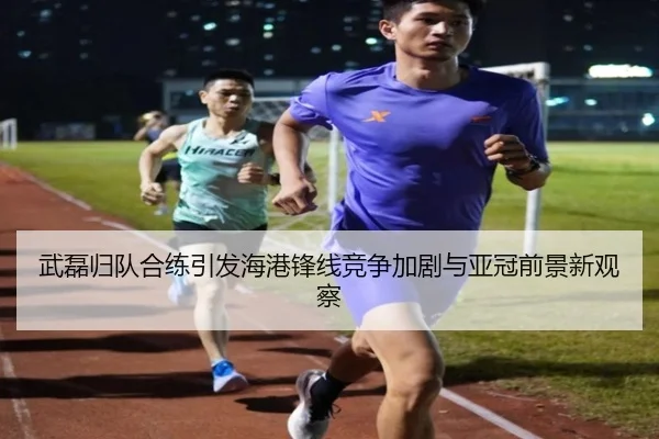 武磊归队合练引发海港锋线竞争加剧与亚冠前景新观察(LD)